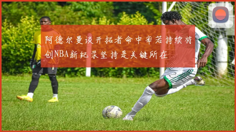 阿德尔曼谈开拓者命中率若持续将创NBA新纪录坚持是关键所在
