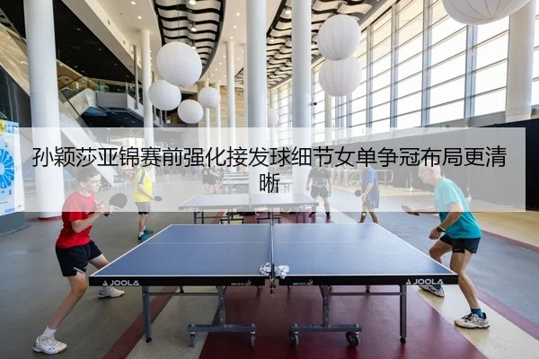 孙颖莎亚锦赛前强化接发球细节女单争冠布局更清晰